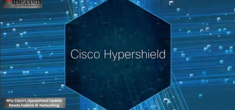Why Cisco’s Hypershield Update Resets Federal AI Networking